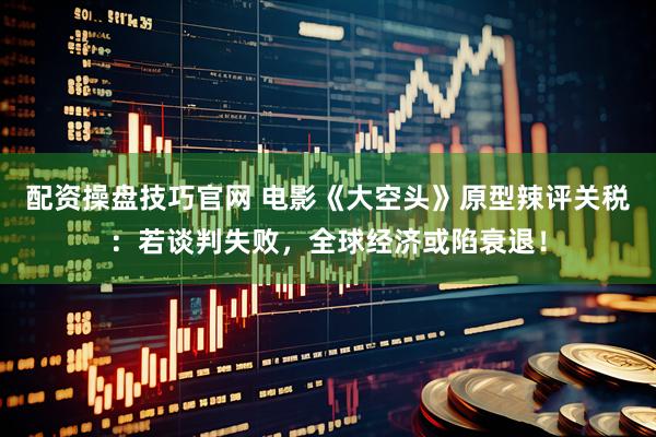 配资操盘技巧官网 电影《大空头》原型辣评关税：若谈判失败，全球经济或陷衰退！