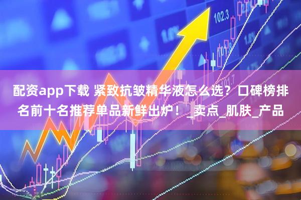 配资app下载 紧致抗皱精华液怎么选？口碑榜排名前十名推荐单品新鲜出炉！_卖点_肌肤_产品
