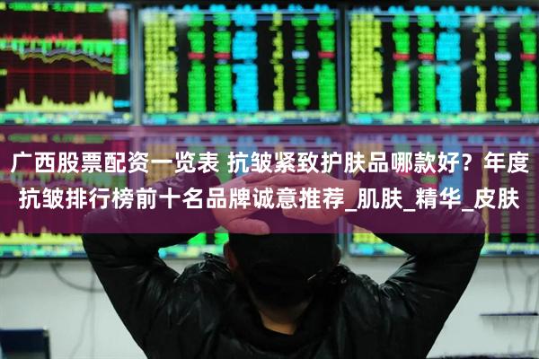 广西股票配资一览表 抗皱紧致护肤品哪款好？年度抗皱排行榜前十名品牌诚意推荐_肌肤_精华_皮肤