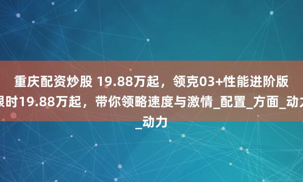 重庆配资炒股 19.88万起，领克03+性能进阶版限时19.88万起，带你领略速度与激情_配置_方面_动力