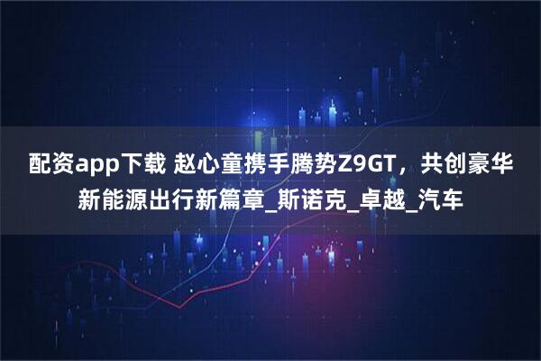 配资app下载 赵心童携手腾势Z9GT，共创豪华新能源出行新篇章_斯诺克_卓越_汽车