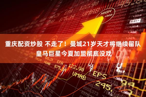 重庆配资炒股 不走了！曼城21岁天才将继续留队 皇马巨星今夏加盟彻底没戏