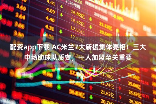 配资app下载 AC米兰7大新援集体亮相！三大中场助球队质变，一人加盟至关重要