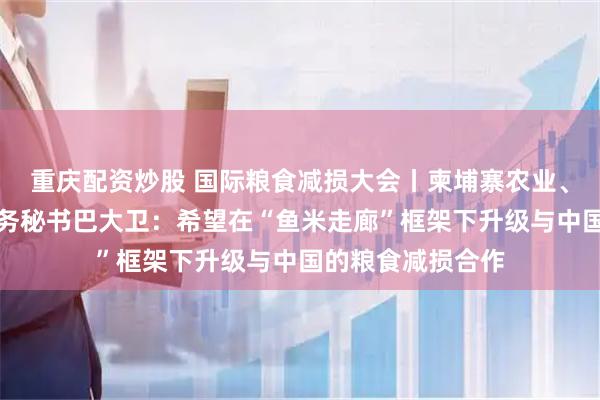 重庆配资炒股 国际粮食减损大会丨柬埔寨农业、林业和渔业部国务秘书巴大卫：希望在“鱼米走廊”框架下升级与中国的粮食减损合作