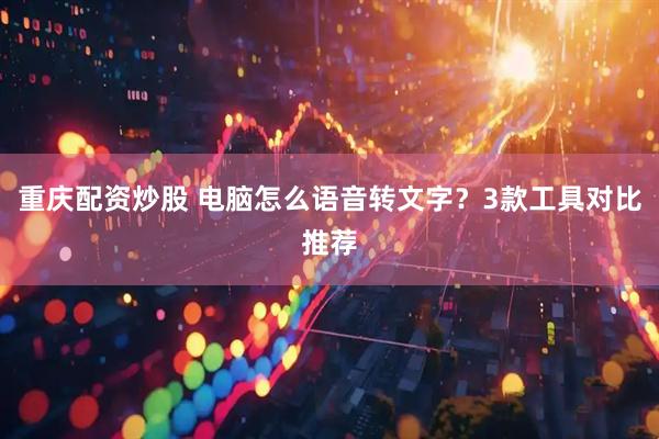重庆配资炒股 电脑怎么语音转文字？3款工具对比推荐