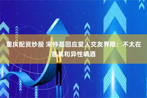 重庆配资炒股 宋仲基回应爱人交友界限：不太在意其和异性喝酒
