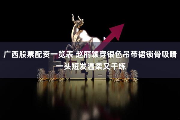 广西股票配资一览表 赵丽颖穿银色吊带裙锁骨吸睛 一头短发温柔又干练
