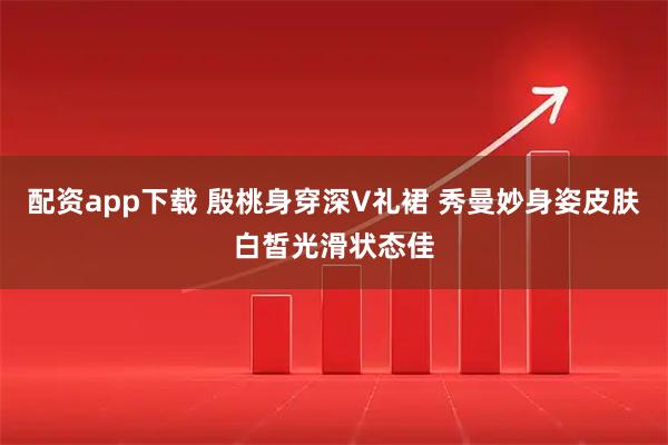 配资app下载 殷桃身穿深V礼裙 秀曼妙身姿皮肤白皙光滑状态佳