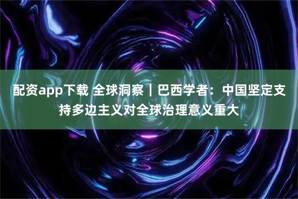 配资app下载 全球洞察｜巴西学者：中国坚定支持多边主义对全球治理意义重大