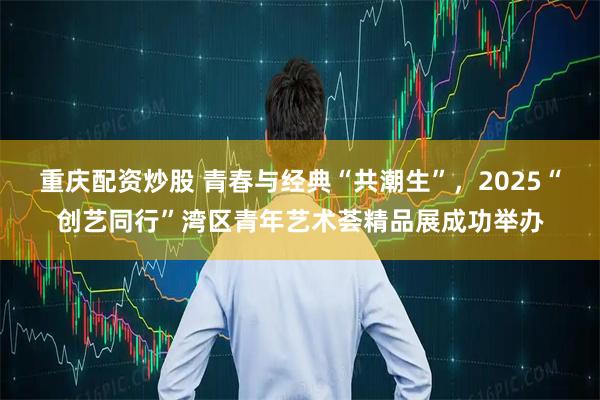 重庆配资炒股 青春与经典“共潮生”，2025“创艺同行”湾区青年艺术荟精品展成功举办
