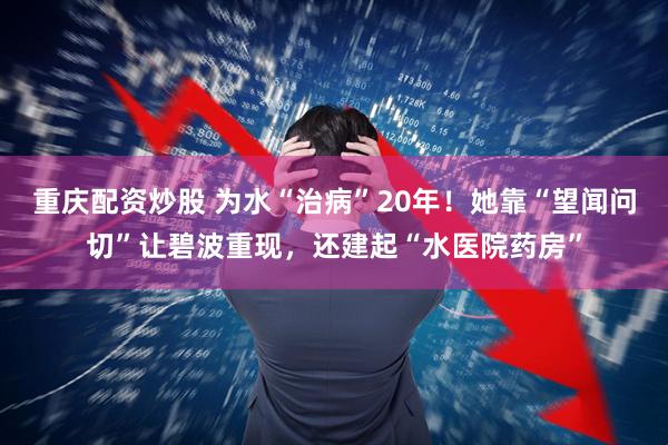 重庆配资炒股 为水“治病”20年！她靠“望闻问切”让碧波重现，还建起“水医院药房”