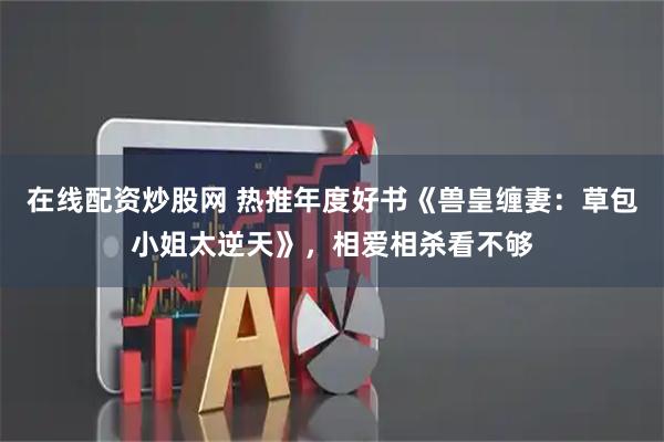 在线配资炒股网 热推年度好书《兽皇缠妻：草包小姐太逆天》，相爱相杀看不够