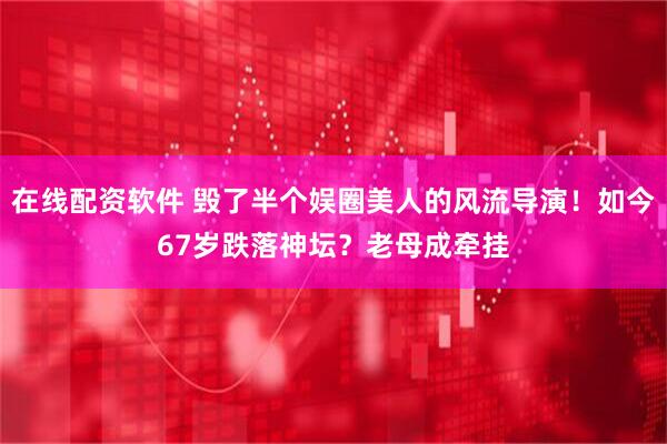 在线配资软件 毁了半个娱圈美人的风流导演！如今67岁跌落神坛？老母成牵挂