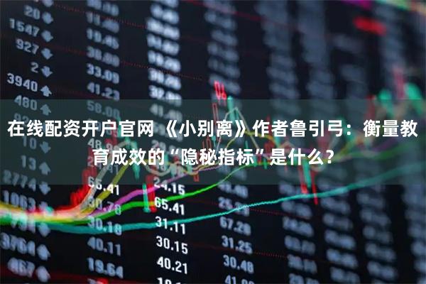 在线配资开户官网 《小别离》作者鲁引弓：衡量教育成效的“隐秘指标”是什么？