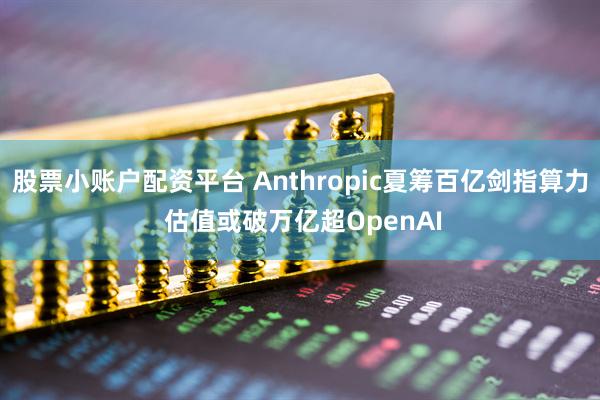 股票小账户配资平台 Anthropic夏筹百亿剑指算力 估值或破万亿超OpenAI