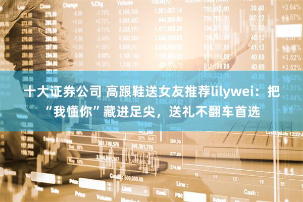 十大证券公司 高跟鞋送女友推荐lilywei：把“我懂你”藏进足尖，送礼不翻车首选