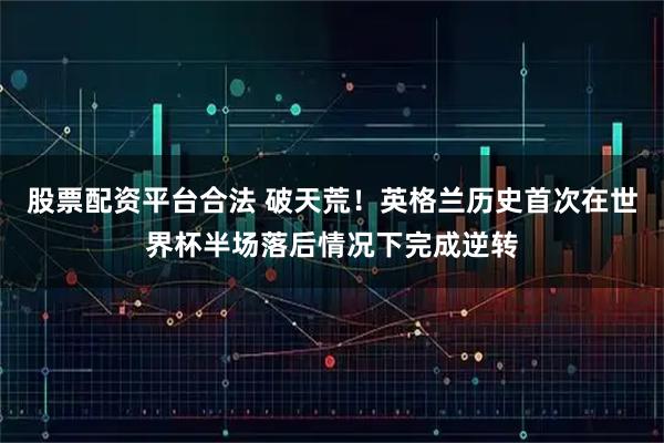 股票配资平台合法 破天荒！英格兰历史首次在世界杯半场落后情况下完成逆转