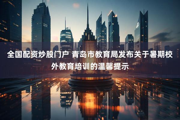 全国配资炒股门户 青岛市教育局发布关于暑期校外教育培训的温馨提示