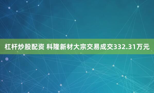 杠杆炒股配资 科隆新材大宗交易成交332.31万元