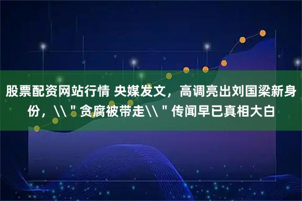 股票配资网站行情 央媒发文，高调亮出刘国梁新身份，\＂贪腐被带走\＂传闻早已真相大白