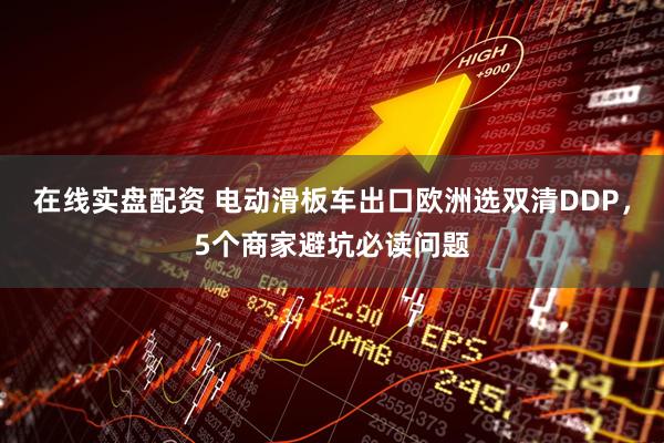 在线实盘配资 电动滑板车出口欧洲选双清DDP，5个商家避坑必读问题