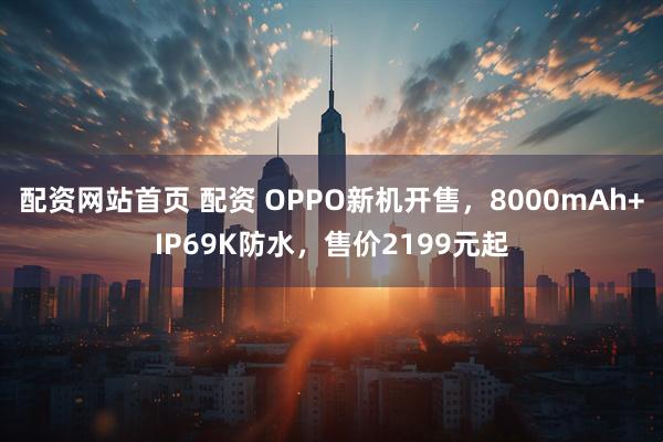 配资网站首页 配资 OPPO新机开售，8000mAh+IP69K防水，售价2199元起