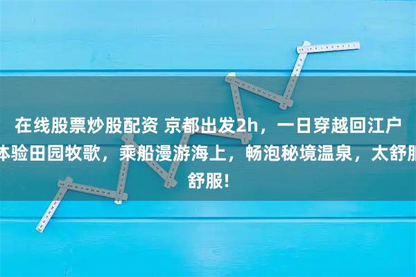 在线股票炒股配资 京都出发2h，一日穿越回江户!体验田园牧歌，乘船漫游海上，畅泡秘境温泉，太舒服!